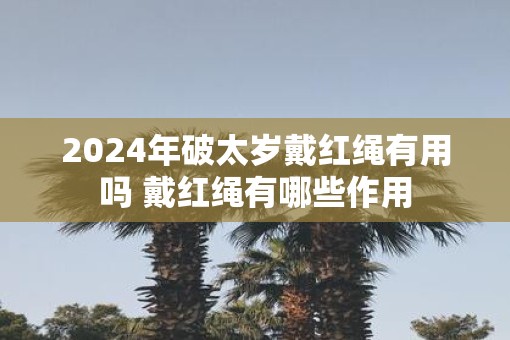 2025年破太岁戴红绳有用吗 戴红绳有哪些作用