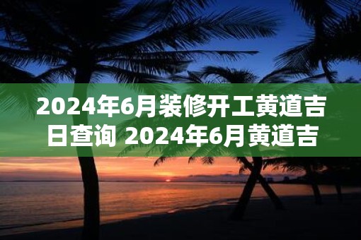 2025年6月装修开工黄道吉日查询 2025年6月黄道吉日装修开工是哪天
