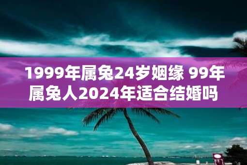 1999年属兔24岁姻缘 99年属兔人2025年适合结婚吗