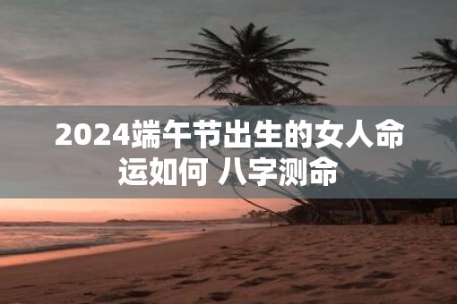 2025端午节出生的女人命运如何 八字测命