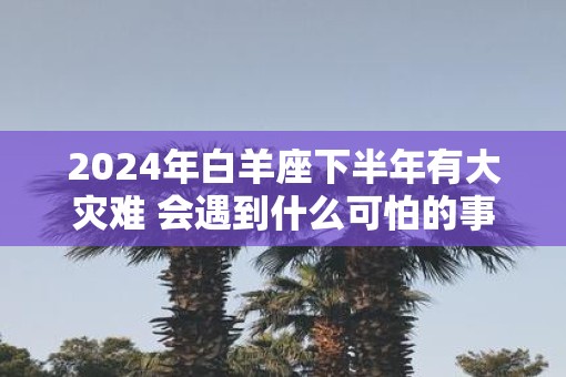 2025年白羊座下半年有大灾难 会遇到什么可怕的事