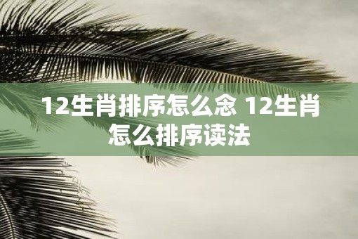 12生肖排序怎么念 12生肖怎么排序读法 12生肖排序怎么念 12生肖怎么排序读法