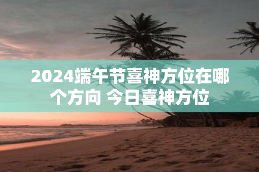 2025端午节喜神方位在哪个方向 今日喜神方位