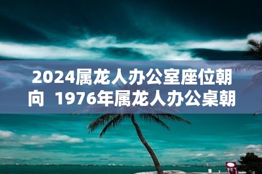 2025属龙人办公室座位朝向  1976年属龙人办公桌朝向