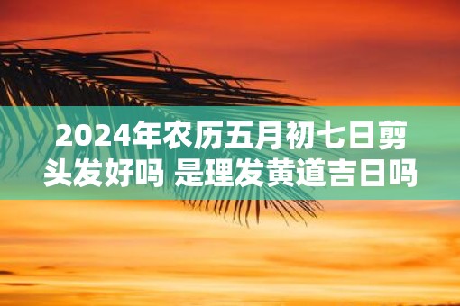 2025年农历五月初七日剪头发好吗 是理发黄道吉日吗