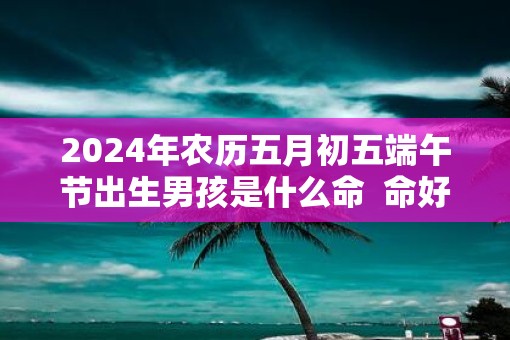 2025年农历五月初五端午节出生男孩是什么命  命好不好