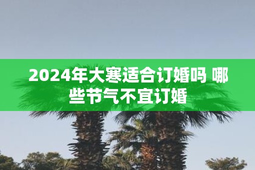 2025年大寒适合订婚吗 哪些节气不宜订婚