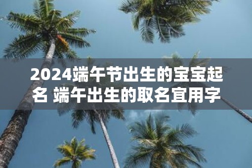 2025端午节出生的宝宝起名 端午出生的取名宜用字大全