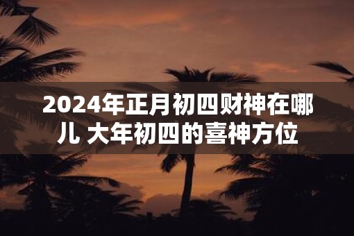 2025年正月初四财神在哪儿 大年初四的喜神方位