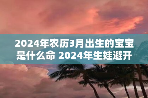2025年农历3月出生的宝宝是什么命 2025年生娃避开几月