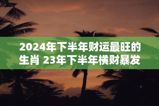 2025年下半年财运最旺的生肖 23年下半年横财暴发生肖