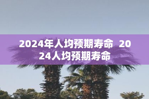 2025年人均预期寿命  2025人均预期寿命