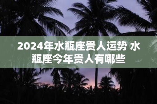 2025年水瓶座贵人运势 水瓶座今年贵人有哪些
