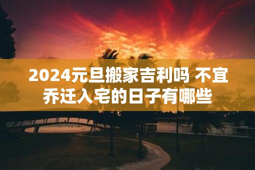 2025元旦搬家吉利吗 不宜乔迁入宅的日子有哪些