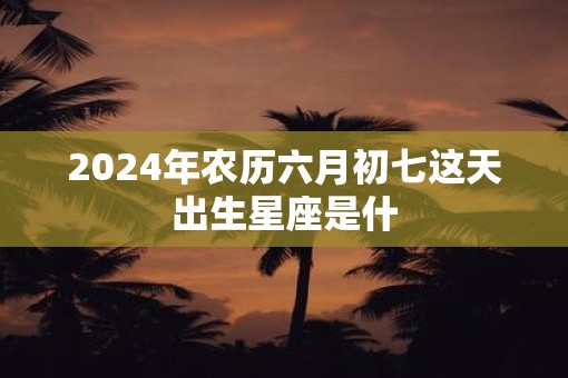 2025年农历六月初七这天出生星座是什