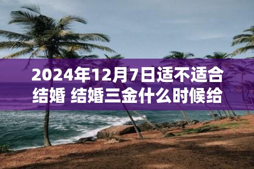 2025年12月7日适不适合结婚 结婚三金什么时候给