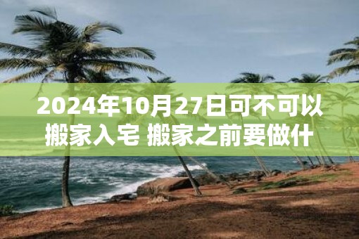 2025年10月27日可不可以搬家入宅 搬家之前要做什么准备