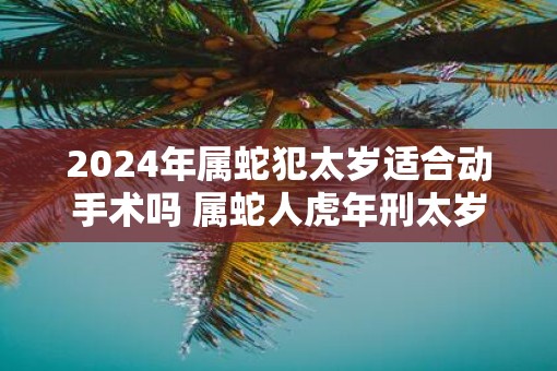 2025年属蛇犯太岁适合动手术吗 属蛇人虎年刑太岁能做手术吗