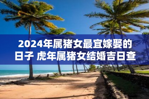 2025年属猪女最宜嫁娶的日子 虎年属猪女结婚吉日查询
