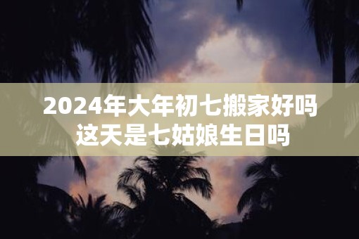 2025年大年初七搬家好吗 这天是七姑娘生日吗
