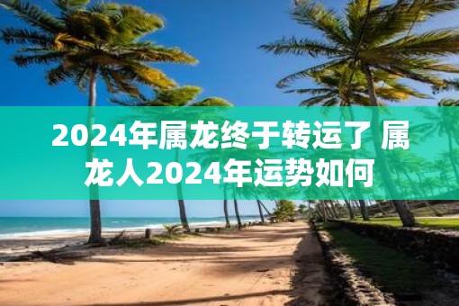 2025年属龙终于转运了 属龙人2025年运势如何