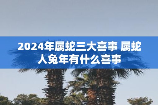 2025年属蛇三大喜事 属蛇人蛇年有什么喜事