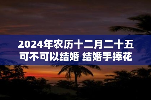 2025年农历十二月二十五可不可以结婚 结婚手捧花如何选择