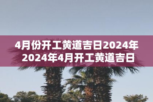 4月份开工黄道吉日2025年 2025年4月开工黄道吉日
