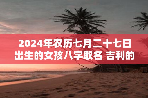 2025年农历七月二十七日出生的女孩八字取名 吉利的女孩名字