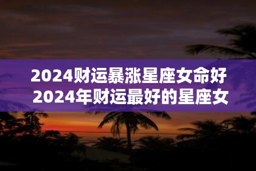 2025财运暴涨星座女命好 2025年财运最好的星座女生