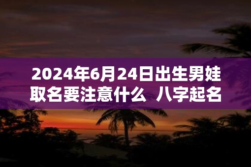 2025年6月24日出生男娃取名要注意什么  八字起名的禁忌