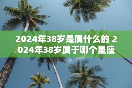 2025年38岁是属什么的 2025年38岁属于哪个星座