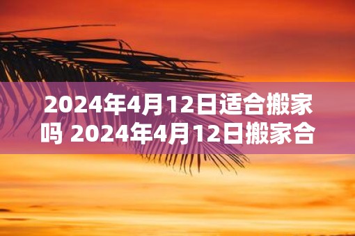 2025年4月12日适合搬家吗 2025年4月12日搬家合适吗