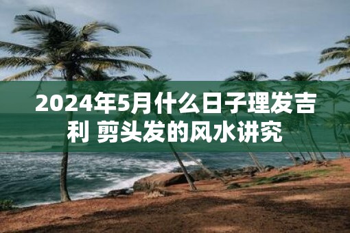 2025年5月什么日子理发吉利 剪头发的风水讲究
