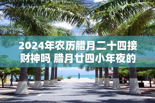 2025年农历腊月二十四接财神吗 腊月廿四小年夜的意义