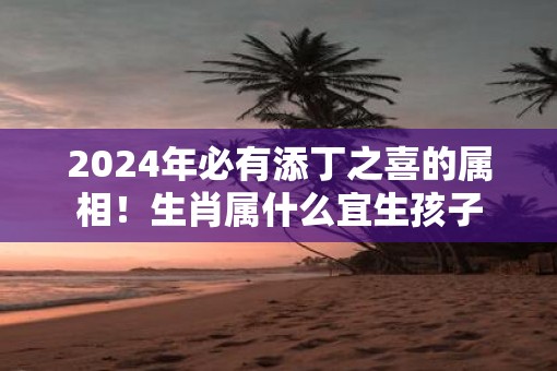 2025年必有添丁之喜的属相！生肖属什么宜生孩子