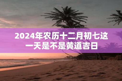 2025年农历十二月初七这一天是不是黄道吉日