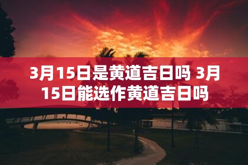 3月15日是黄道吉日吗 3月15日能选作黄道吉日吗
