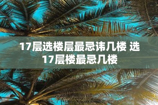 17层选楼层最忌讳几楼 选17层楼最忌几楼