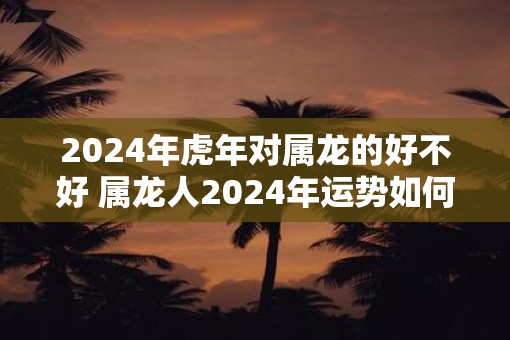 2025年虎年对属龙的好不好 属龙人2025年运势如何
