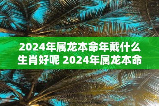 2025年属龙本命年戴什么生肖好呢 2025年属龙本命年戴什么好