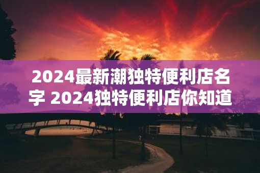 2025最新潮独特便利店名字 2025独特便利店你知道最新潮的名字吗