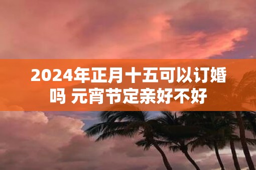 2025年正月十五可以订婚吗 元宵节定亲好不好