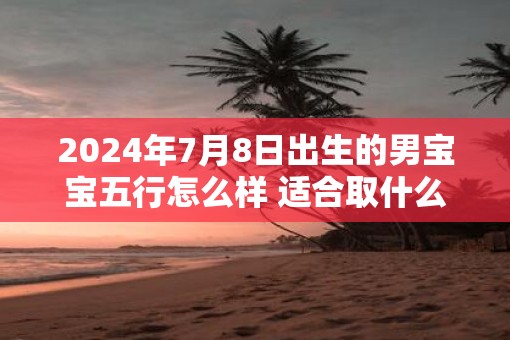 2025年7月8日出生的男宝宝五行怎么样 适合取什么吉利好名