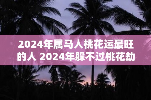 2025年属马人桃花运最旺的人 2025年躲不过桃花劫的生肖是