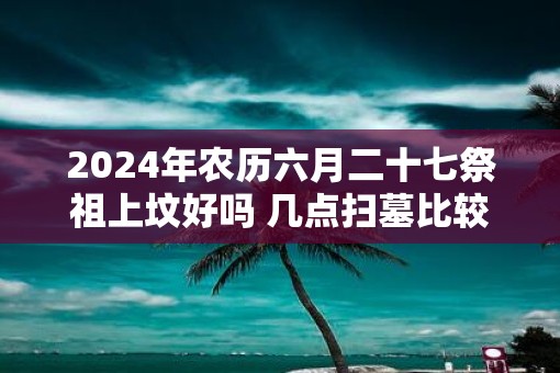 2025年农历六月二十七祭祖上坟好吗 几点扫墓比较好呢