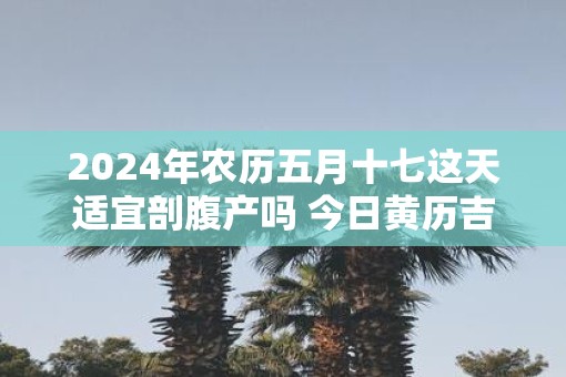 2025年农历五月十七这天适宜剖腹产吗 今日黄历吉凶查询