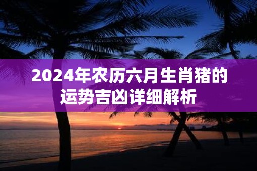 2025年农历六月生肖猪的运势吉凶详细解析