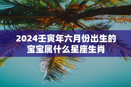 2025壬寅年六月份出生的宝宝属什么星座生肖
