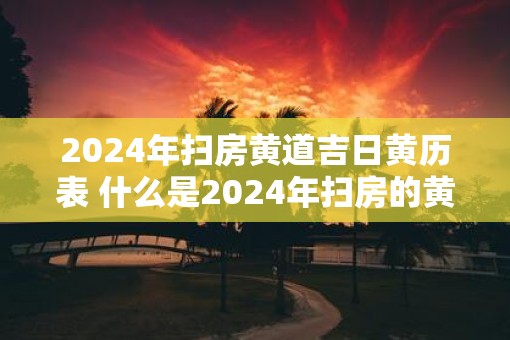 2025年扫房黄道吉日黄历表 什么是2025年扫房的黄道吉日黄历表